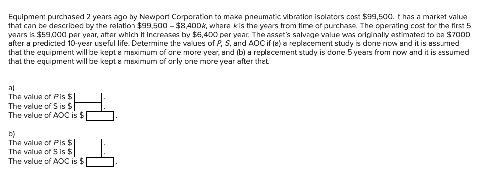 Equipment purchased 2 years ago by Newport Corporation to make pneumatic vibration isolators cost $99,500. It has a market value
that can be described by the relation $99,500 - $8,400k, where k is the years from time of purchase. The operating cost for the first 5
years is $59,000 per year, after which it increases by $6,400 per year. The asset's salvage value was originally estimated to be $7000
after a predicted 10-year useful life. Determine the values of P, S, and AOC if (a) a replacement study is done now and it is assumed
that the equipment will be kept a maximum of one more year, and (b) a replacement study is done 5 years from now and it is assumed
that the equipment will be kept a maximum of only one more year after that.
a)
The value of Pis $
The value of S is $
The value of AOC is $1
b)
The value of P is $
The value of S is $
The value of AOC is $