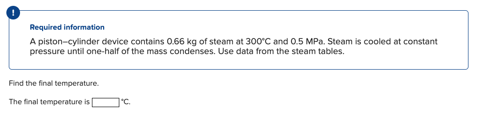 Required information
A piston-cylinder device contains 0.66 kg of steam at 300°C and 0.5 MPa. Steam is cooled at constant
pressure until one-half of the mass condenses. Use data from the steam tables.
Find the final temperature.
The final temperature is
°C.