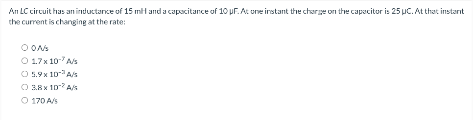 An LC circuit has an inductance of 15 mH and a capacitance of 10 uF. At one instant the charge on the capacitor is 25 μC. At that instant
the current is changing at the rate:
O O A/S
O 1.7 x 10-7 A/s
O 5.9 x 10-³ A/s
O 3.8 x 10-2 A/s
O 170 A/s