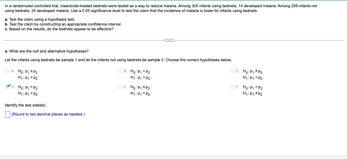 In a randomized controlled trial, insecticide-treated bednets were tested as a way to reduce malaria. Among 305 infants using bednets, 14 developed malaria. Among 259 infants not
using bednets, 24 developed malaria. Use a 0.05 significance level to test the claim that the incidence of malaria is lower for infants using bednets.
a. Test the claim using a hypothesis test.
b. Test the claim by constructing an appropriate confidence interval.
c. Based on the results, do the bednets appear to be effective?
a. What are the null and alternative hypotheses?
Let the infants using bednets be sample 1 and let the infants not using bednets be sample 2. Choose the correct hypotheses below.
A. Ho: P1 P2
H₁: P1 P2
D. Ho: P1
P2
H₁: P1 P2
Identify the test statistic.
(Round to two decimal places as needed.)
B. Ho: P₁ =P2
H₁: P1 P2
○ E. Ho: P₁ SP2
H₁: P1 P2
C. Ho: P1 P2
H₁: P1 P2
OF. Ho: P₁ =P2
H₁: P1 P2