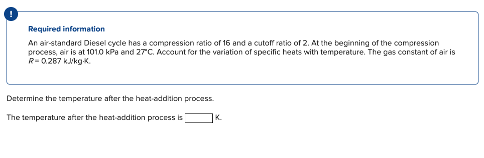 !
Required information
An air-standard Diesel cycle has a compression ratio of 16 and a cutoff ratio of 2. At the beginning of the compression
process, air is at 101.0 kPa and 27°C. Account for the variation of specific heats with temperature. The gas constant of air is
R = 0.287 kJ/kg.K.
Determine the temperature after the heat-addition process.
The temperature after the heat-addition process is
K.