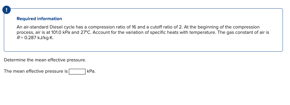 !
Required information
An air-standard Diesel cycle has a compression ratio of 16 and a cutoff ratio of 2. At the beginning of the compression
process, air is at 101.0 kPa and 27°C. Account for the variation of specific heats with temperature. The gas constant of air is
R = 0.287 kJ/kg.K.
Determine the mean effective pressure.
The mean effective pressure is
kPa.