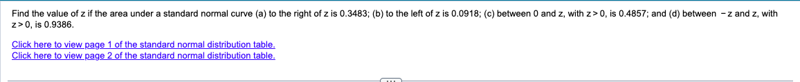 Find the value of z if the area under a standard normal curve (a) to the right of z is 0.3483; (b) to the left of z is 0.0918; (c) between 0 and z, with z> 0, is 0.4857; and (d) between -z and z, with
z> 0, is 0.9386.
Click here to view page 1 of the standard normal distribution table.
Click here to view page 2 of the standard normal distribution table.