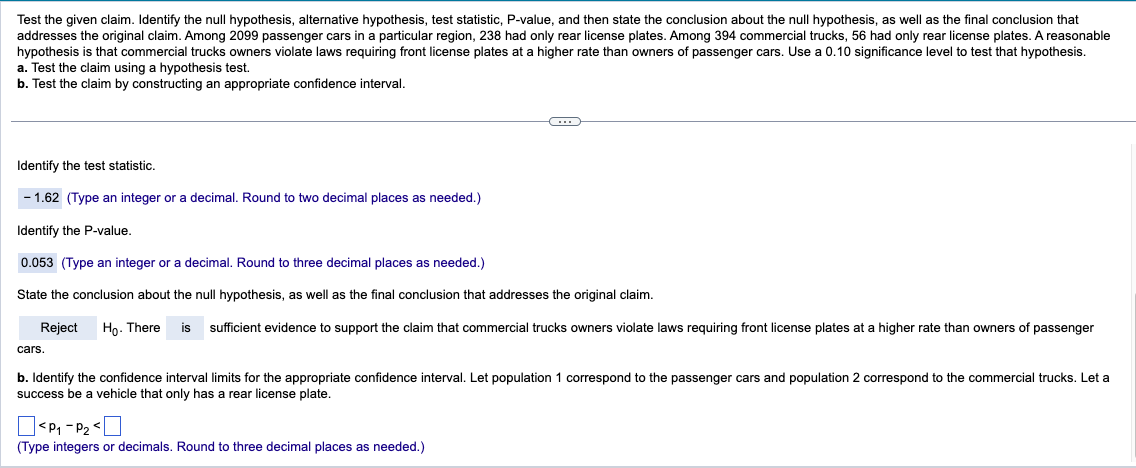 Test the given claim. Identify the null hypothesis, alternative hypothesis, test statistic, P-value, and then state the conclusion about the null hypothesis, as well as the final conclusion that
addresses the original claim. Among 2099 passenger cars in a particular region, 238 had only rear license plates. Among 394 commercial trucks, 56 had only rear license plates. A reasonable
hypothesis is that commercial trucks owners violate laws requiring front license plates at a higher rate than owners of passenger cars. Use a 0.10 significance level to test that hypothesis.
a. Test the claim using a hypothesis test.
b. Test the claim by constructing an appropriate confidence interval.
Identify the test statistic.
- 1.62 (Type an integer or a decimal. Round to two decimal places as needed.)
Identify the P-value.
0.053 (Type an integer or a decimal. Round to three decimal places as needed.)
State the conclusion about the null hypothesis, as well as the final conclusion that addresses the original claim.
cars.
Reject Ho. There is sufficient evidence to support the claim that commercial trucks owners violate laws requiring front license plates at a higher rate than owners of passenger
b. Identify the confidence interval limits for the appropriate confidence interval. Let population 1 correspond to the passenger cars and population 2 correspond to the commercial trucks. Let a
success be a vehicle that only has a rear license plate.
<P1 P2 <
(Type integers or decimals. Round to three decimal places as needed.)