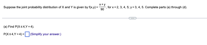 x+y
Suppose the joint probability distribution of X and Y is given by f(x,y) =
, for x=2, 3, 4, 5; y = 3, 4, 5. Complete parts (a) through (d).
90
(a) Find P(X ≤4,Y=4).
P(X ≤4,Y=4)=(Simplify your answer.)