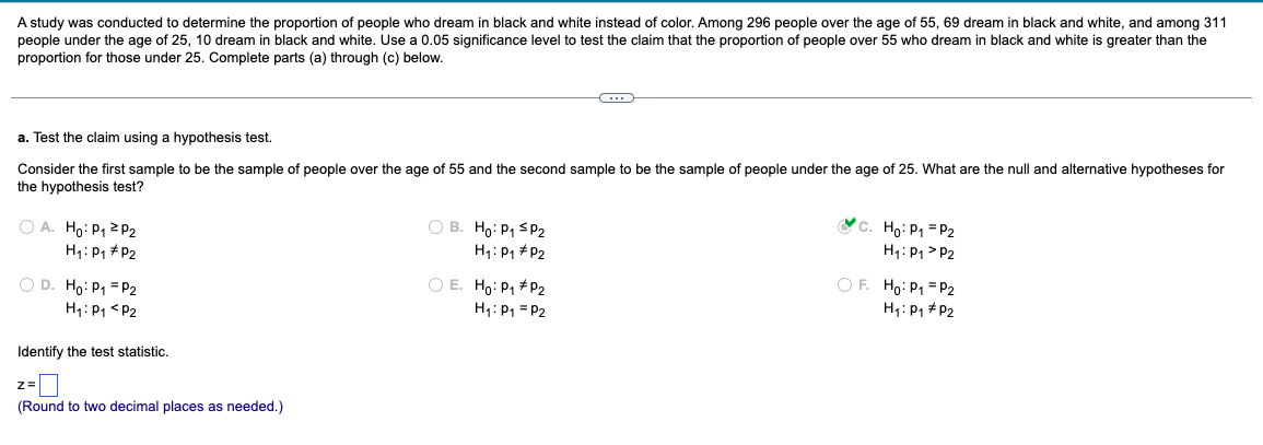 A study was conducted to determine the proportion of people who dream in black and white instead of color. Among 296 people over the age of 55, 69 dream in black and white, and among 311
people under the age of 25, 10 dream in black and white. Use a 0.05 significance level to test the claim that the proportion of people over 55 who dream in black and white is greater than the
proportion for those under 25. Complete parts (a) through (c) below.
a. Test the claim using a hypothesis test.
Consider the first sample to be the sample of people over the age of 55 and the second sample to be the sample of people under the age of 25. What are the null and alternative hypotheses for
the hypothesis test?
A. Ho: P1 P2
H₁: P1 P2
D. Ho: P₁ =P2
H₁: P1 P2
Identify the test statistic.
z=
B. Ho: P1 SP2
H₁: P1 P2
○ E. Ho: P₁ *P2
H₁1: P1 P2
C. Ho: P1 P2
H₁: P1 P2
OF. Ho: P1 P2
H₁: P1 P2
(Round to two decimal places as needed.)