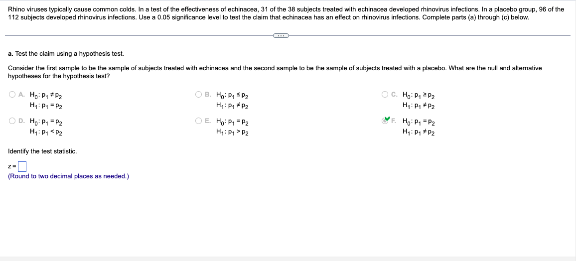Rhino viruses typically cause common colds. In a test of the effectiveness of echinacea, 31 of the 38 subjects treated with echinacea developed rhinovirus infections. In a placebo group, 96 of the
112 subjects developed rhinovirus infections. Use a 0.05 significance level to test the claim that echinacea has an effect on rhinovirus infections. Complete parts (a) through (c) below.
a. Test the claim using a hypothesis test.
Consider the first sample to be the sample of subjects treated with echinacea and the second sample to be the sample of subjects treated with a placebo. What are the null and alternative
hypotheses for the hypothesis test?
A. Ho: P₁ #P2
H₁: P1 P2
D. Ho: P₁ = P2
H₁: P1 P2
Identify the test statistic.
z=
(Round to two decimal places as needed.)
B. Ho: P₁ SP2
H₁: P1 P2
E. Ho: P₁ =P2
H₁: P1 P2
C. Ho: P₁≥P2
H₁: P1 P2
F. Ho: P1 P2
H₁: P1 P2