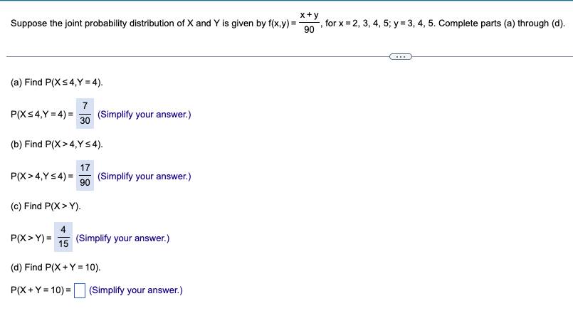 Suppose the joint probability distribution of X and Y is given by f(x,y) =
x+y
, for x=2, 3, 4, 5; y = 3, 4, 5. Complete parts (a) through (d).
90
(a) Find P(X ≤4,Y=4).
7
P(X ≤4,Y=4)=
(Simplify your answer.)
30
(b) Find P(X>4,Y≤4).
17
90
P(X>4,Y≤ 4) = (Simplify your answer.)
(c) Find P(X>Y).
P(X>Y)=
15
(Simplify your answer.)
(d) Find P(X + Y = 10).
P(X+Y=10)=
(Simplify your answer.)