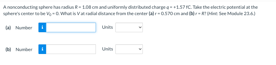 A nonconducting sphere has radius R = 1.08 cm and uniformly distributed charge q = +1.57 fC. Take the electric potential at the
sphere's center to be Vo = 0. What is Vat radial distance from the center (a) r = 0.570 cm and (b) r = R? (Hint: See Module 23.6.)
(a) Number i
(b) Number
i
Units
Units