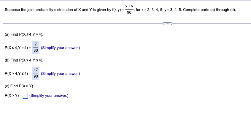 Suppose the joint probability distribution of X and Y is given by f(x,y) =
x+y
90
for x 2, 3, 4, 5; y = 3, 4, 5. Complete parts (a) through (d).
(a) Find P(X ≤4,Y=4).
7
P(X ≤4,Y=4)=
(Simplify your answer.)
30
(b) Find P(X>4,Y≤4).
17
P(X>4,Y≤4)=
(Simplify your answer.)
90
(c) Find P(X> Y).
P(X>Y)= (Simplify your answer.)