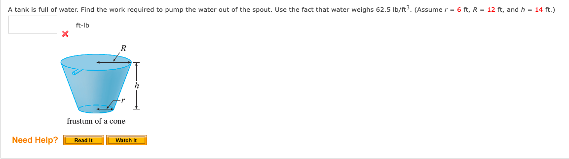 A tank is full of water. Find the work required to pump the water out of the spout. Use the fact that water weighs 62.5 Ib/ft. (Assume r = 6 ft, R = 12 ft, and h = 14 ft.)
ft-lb
R
h
frustum of a cone
Need Help?
Watch It
Read It
