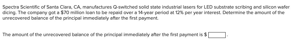 Spectra Scientific of Santa Clara, CA, manufactures Q-switched solid state industrial lasers for LED substrate scribing and silicon wafer
dicing. The company got a $70 million loan to be repaid over a 14-year period at 12% per year interest. Determine the amount of the
unrecovered balance of the principal immediately after the first payment.
The amount of the unrecovered balance of the principal immediately after the first payment is $