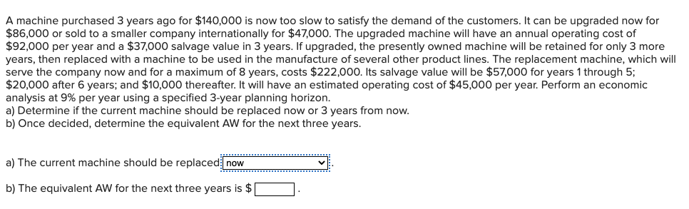 A machine purchased 3 years ago for $140,000 is now too slow to satisfy the demand of the customers. It can be upgraded now for
$86,000 or sold to a smaller company internationally for $47,000. The upgraded machine will have an annual operating cost of
$92,000 per year and a $37,000 salvage value in 3 years. If upgraded, the presently owned machine will be retained for only 3 more
years, then replaced with a machine to be used in the manufacture of several other product lines. The replacement machine, which will
serve the company now and for a maximum of 8 years, costs $222,000. Its salvage value will be $57,000 for years 1 through 5;
$20,000 after 6 years; and $10,000 thereafter. It will have an estimated operating cost of $45,000 per year. Perform an economic
analysis at 9% per year using a specified 3-year planning horizon.
a) Determine if the current machine should be replaced now or 3 years from now.
b) Once decided, determine the equivalent AW for the next three years.
a) The current machine should be replaced now
b) The equivalent AW for the next three years is $