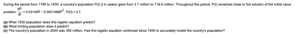 During the period from 1790 to 1930, a country's population P(t) (t in years) grew from 3.7 million to 118.6 million. Throughout this period, P(t) remained close to the solution of the initial value
dP
problem = 0.03145P-0.0001486P², P(0) = 3.7.
dt
(a) What 1930 population does this logistic equation predict?
(b) What limiting population does it predict?
(c) The country's population in 2000 was 350 million. Has this logistic equation continued since 1930 to accurately model the country's population?