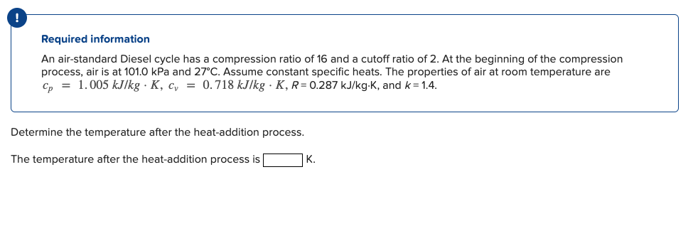 Required information
An air-standard Diesel cycle has a compression ratio of 16 and a cutoff ratio of 2. At the beginning of the compression
process, air is at 101.0 kPa and 27°C. Assume constant specific heats. The properties of air at room temperature are
Cp 1.005 kJ/kg K, c = 0.718 kJ/kg K, R= 0.287 kJ/kg-K, and k = 1.4.
Determine the temperature after the heat-addition process.
The temperature after the heat-addition process is
K.