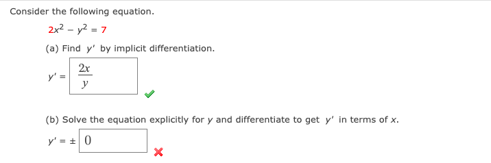 Consider the following equation.
2x? - y2 = 7
(a) Find y' by implicit differentiation.
2x
y' =
y
(b) Solve the equation explicitly for y and differentiate to get y' in terms of x.
y' = + 0

