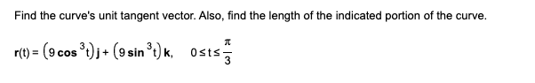 To find the curve's unit tangent vector and the length of the indicated portion of the curve, consider the following vector function:

\[ 
\mathbf{r}(t) = \left(9 \cos^3 t \right) \mathbf{i} + \left(9 \sin^3 t \right) \mathbf{j}, \quad 0 \leq t \leq \frac{\pi}{3} 
\]

**Explanation:**

- The vector function \(\mathbf{r}(t)\) describes a 2D parametric curve in terms of the parameter \(t\), with its components given by \(x(t) = 9 \cos^3 t\) and \(y(t) = 9 \sin^3 t\).

**Steps to solve:**

1. **Find the Derivative**: 
   - Differentiate \(\mathbf{r}(t)\) with respect to \(t\) to get \(\mathbf{r}'(t)\), the tangent vector.

2. **Unit Tangent Vector**:
   - Normalize \(\mathbf{r}'(t)\) to find the unit tangent vector \(\mathbf{T}(t)\).

3. **Arc Length**:
   - Compute the arc length of the curve from \(t = 0\) to \(t = \frac{\pi}{3}\) using the formula:
     \[
     L = \int_{0}^{\frac{\pi}{3}} \left\| \mathbf{r}'(t) \right\| \, dt
     \]

These steps will determine the unit tangent vector and the length of the specified segment of the curve.