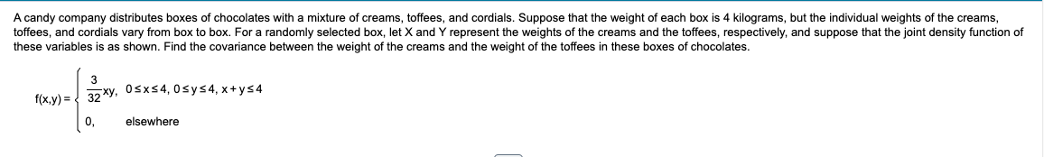 A candy company distributes boxes of chocolates with a mixture of creams, toffees, and cordials. Suppose that the weight of each box is 4 kilograms, but the individual weights of the creams,
toffees, and cordials vary from box to box. For a randomly selected box, let X and Y represent the weights of the creams and the toffees, respectively, and suppose that the joint density function of
these variables is as shown. Find the covariance between the weight of the creams and the weight of the toffees in these boxes of chocolates.
f(x,y) = 32xy, 0≤x≤4,0sy≤4, x+y≤4
0,
elsewhere