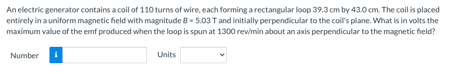 An electric generator contains a coil of 110 turns of wire, each forming a rectangular loop 39.3 cm by 43.0 cm. The coil is placed
entirely in a uniform magnetic field with magnitude B = 5.03 T and initially perpendicular to the coil's plane. What is in volts the
maximum value of the emf produced when the loop is spun at 1300 rev/min about an axis perpendicular to the magnetic field?
Number i
Units