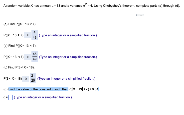 A random variable X has a mean µ = 13 and a variance o² = 4. Using Chebyshev's theorem, complete parts (a) through (d).
(a) Find P(X 13|≥ 7).
4
P(IX-13|≥7) ≤
(Type an integer or a simplified fraction.)
49
(b) Find P(IX-13|<7).
45
P(IX-13|<7) ≥
(Type an integer or a simplified fraction.)
49
(c) Find P(8<x<18).
21
P(8<X<18) ≥
25
(Type an integer or a simplified fraction.)
(d) Find the value of the constant c such that P(|X-13|≥ c) ≤0.04.
c=
(Type an integer or a simplified fraction.)