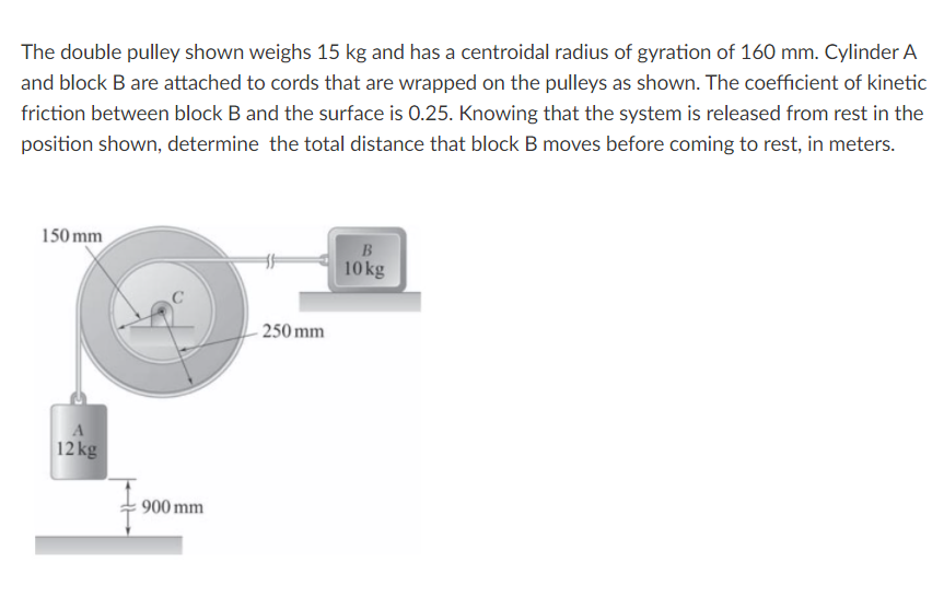 The double pulley shown weighs 15 kg and has a centroidal radius of gyration of 160 mm. Cylinder A
and block B are attached to cords that are wrapped on the pulleys as shown. The coefficient of kinetic
friction between block B and the surface is 0.25. Knowing that the system is released from rest in the
position shown, determine the total distance that block B moves before coming to rest, in meters.
150 mm
10 kg
250 mm
12 kg
900 mm
