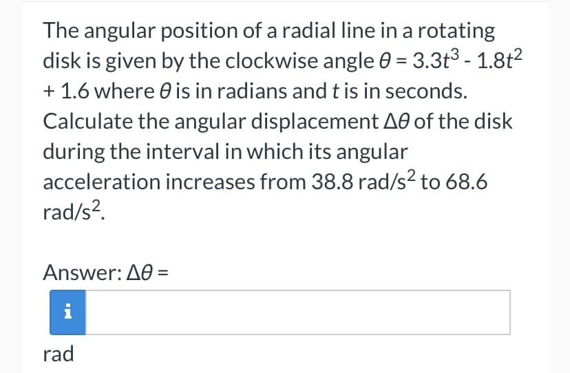 The angular position of a radial line in a rotating
disk is given by the clockwise angle 0 = 3.3t³ - 1.8t²
+ 1.6 where is in radians and t is in seconds.
Calculate the angular displacement A0 of the disk
during the interval in which its angular
acceleration increases from 38.8 rad/s² to 68.6
rad/s².
Answer: A0 =
rad