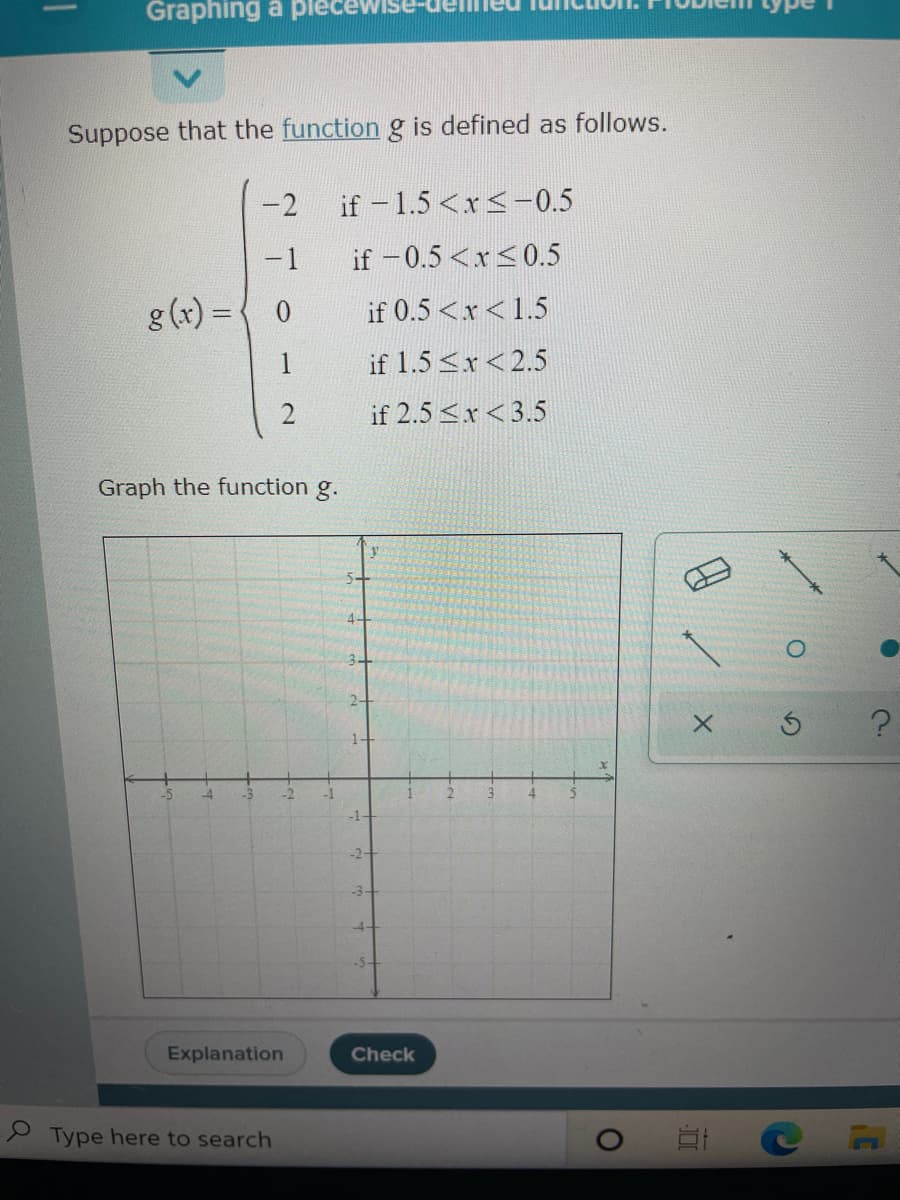 Graphing a plece
Suppose that the function g is defined as follows.
-2
if - 1.5 <x<-0.5
-1
if -0.5 <x<0.5
g (x) = { 0
if 0.5 <x< 1.5
1
if 1.5 <x<2.5
if 2.5 <x<3.5
Graph the function g.
1-
-5
-4
-3
-2
-1
-1
-2-
-3-
-4-
Explanation
Check
2 Type here to search
