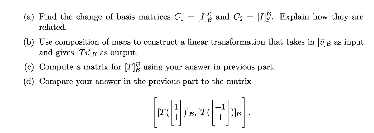 (a) Find the change of basis matrices C₁ = [1] and C₂ = [1]. Explain how they are
related.
(b) Use composition of maps to construct a linear transformation that takes in [√]Â as input
and gives [Tʊ]Â as output.
(c) Compute a matrix for [7] using your answer in previous part.
(d) Compare your answer in the previous part to the matrix
TA
{[1]].
)]B, [T(