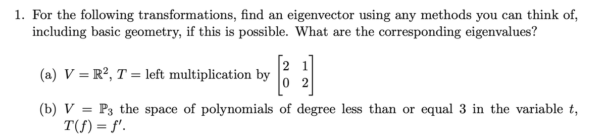 1. For the following transformations, find an eigenvector using any methods you can think of,
including basic geometry, if this is possible. What are the corresponding eigenvalues?
(a) V = R², T = left multiplication by
(b) V
[221]
02
=
P3 the space of polynomials of degree less than or equal 3 in the variable t,
T(f)=f'.