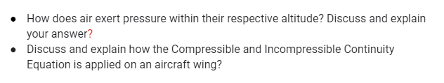 • How does air exert pressure within their respective altitude? Discuss and explain
your answer?
• Discuss and explain how the Compressible and Incompressible Continuity
Equation is applied on an aircraft wing?
