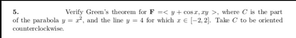 Verify Green's theorem for F =< y + cosr, ry >, where C is the part
=2, and the line y = 4 for which r e -2, 2]. Take C to be oriented
5.
of the parabola y
counterclockwise.
