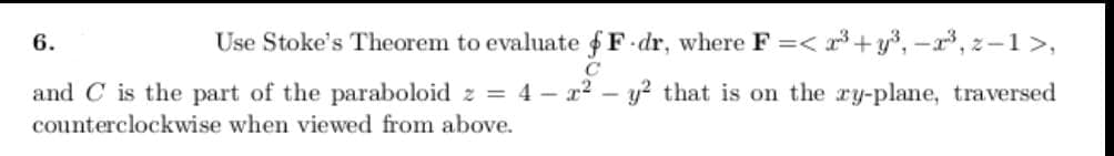 6.
Use Stoke's Theorem to evaluate fF dr, where F =< r3+ y, -r, z-1 >,
and C is the part of the paraboloid z = 4 - x2 – y? that is on the ry-plane, traversed
counterclockwise when viewed from above.
