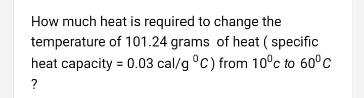 How much heat is required to change the
temperature of 101.24 grams of heat ( specific
heat capacity = 0.03 cal/g °C) from 10°c to 60°c
?
