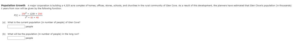 Population Growth A major corporation is building a 4,325 acre complex of homes, offices, stores, schools, and churches in the rural community of Glen Cove. As a result of this development, the planners have estimated that Glen Clove's population (in thousands)
t years from now will be given by the following function.
25t² + 125t+ 200
t² + 6t + 40
(a) What is the current population (in number of people) of Glen Cove?
people
P(t) =
(b) What will be the population (in number of people) in the long run?
people