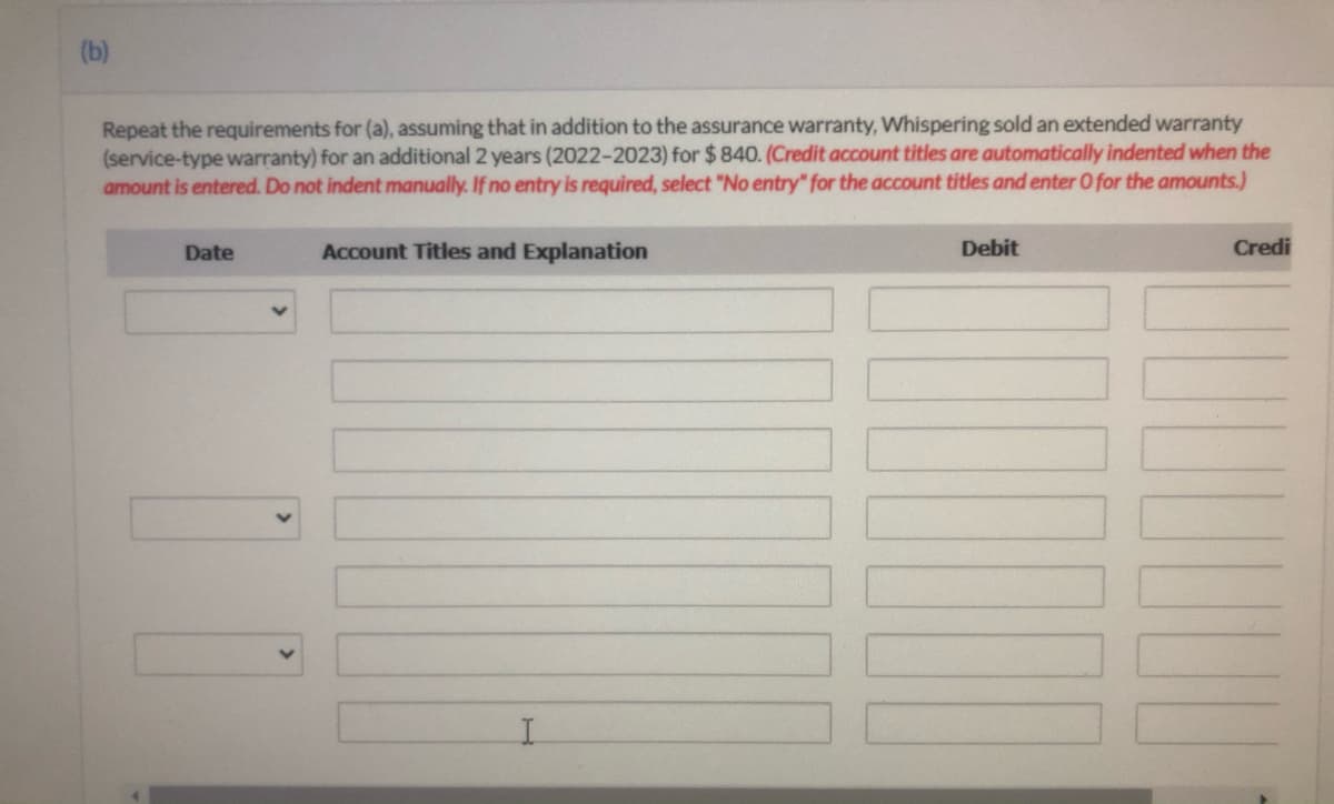 (b)
Repeat the requirements for (a), assuming that in addition to the assurance warranty, Whispering sold an extended warranty
(service-type warranty) for an additional 2 years (2022-2023) for $ 840. (Credit account titles are automatically indented when the
amount is entered. Do not indent manually. If no entry is required, select "No entry" for the account titles and enter 0 for the amounts.)
Date
Account Titles and Explanation
Debit
Credi
