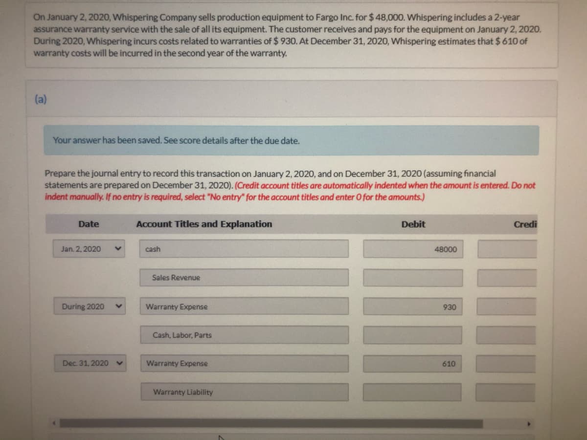 On January 2, 2020, Whispering Company sells production equipment to Fargo Inc. for $ 48,000. Whispering includes a 2-year
assurance warranty service with the sale of all its equipment. The customer receives and pays for the equipment on January 2, 2020.
During 2020, Whispering incurs costs related to warranties of $ 930. At December 31, 2020, Whispering estimates that $610 of
warranty costs will be incurred in the second year of the warranty.
(a)
Your answer has been saved. See score details after the due date.
Prepare the journal entry to record this transaction on January 2, 2020, and on December 31, 2020 (assuming financial
statements are prepared on December 31, 2020). (Credit account titles are automatically indented when the amount is entered. Do not
indent manually. If no entry is required, select "No entry" for the account titles and enter O for the amounts.)
Date
Account Titles and Explanation
Debit
Credi
Jan. 2, 2020
cash
48000
Sales Revenue
During 2020
Warranty Expense
930
Cash, Labor, Parts
Dec. 31, 2020
Warranty Expense
610
Warranty Liability
