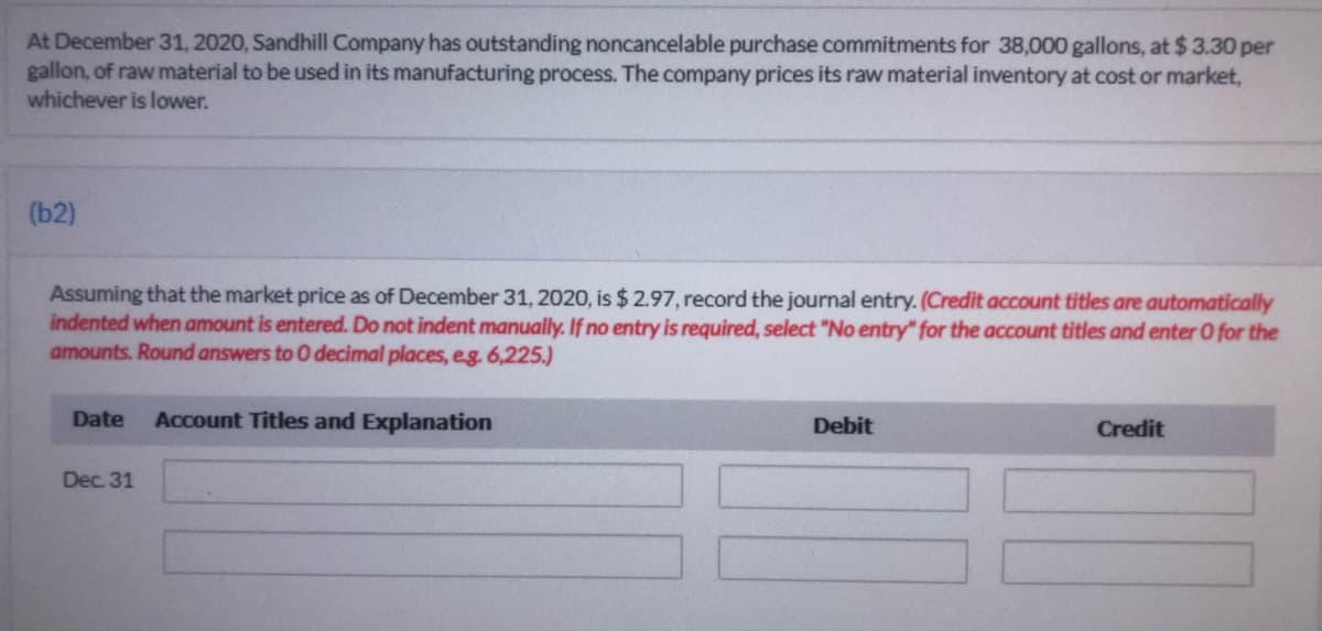 At December 31, 2020, Sandhill Company has outstanding noncancelable purchase commitments for 38,000 gallons, at $3.30 per
gallon, of raw material to be used in its manufacturing process. The company prices its raw material inventory at cost or market,
whichever is lower.
(b2)
Assuming that the market price as of December 31, 2020, is $ 2.97, record the journal entry. (Credit account titles are automatically
indented when amount is entered. Do not indent manually. If no entry is required, select "No entry" for the account titles and enter O for the
amounts. Round answers to 0 decimal places, eg. 6,225.)
Date
Account Titles and Explanation
Debit
Credit
Dec. 31
