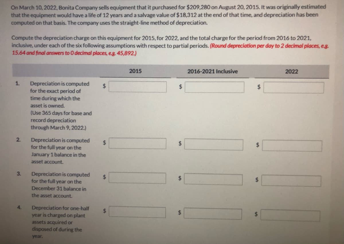 On March 10, 2022, Bonita Company sells equipment that it purchased for $209,280 on August 20, 2015. It was originally estimated
that the equipment would have a life of 12 years and a salvage value of $18,312 at the end of that time, and depreciation has been
computed on that basis. The company uses the straight-line method of depreciation.
Compute the depreciation charge on this equipment for 2015, for 2022, and the total charge for the period from 2016 to 2021,
inclusive, under each of the six following assumptions with respect to partial periods. (Round depreciation per day to 2 decimal places, eg.
15.64 and final answers to O decimal places, eg. 45,892.)
2015
2016-2021 Inclusive
2022
Depreciation is computed
for the exact period of
time during which the
1.
$
2$
asset is owned.
(Use 365 days for base and
record depreciation
through March 9, 2022.)
2.
Depreciation is computed
for the full year on the
24
$
January 1 balance in the
asset account.
3.
Depreciation is computed
for the full year on the
%2$
24
December 31 balance in
the asset account.
4.
Depreciation for one-half
year is charged on plant
assets acquired or
disposed of during the
%24
%24
year.
