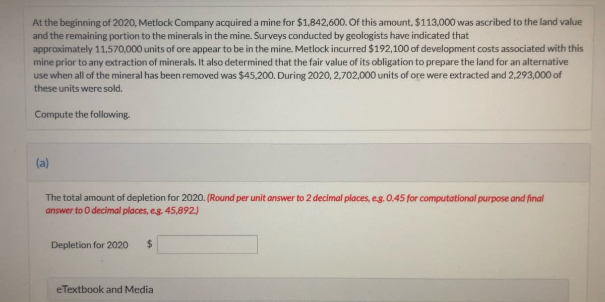 At the beginning of 2020, Metlock Company acquired a mine for $1,842,600. Of this amount, $113,000 was ascribed to the land value
and the remaining portion to the minerals in the mine. Surveys conducted by geologists have indicated that
approximately 11,570,000 units of ore appear to be in the mine. Metlock incurred $192,100 of development costs associated with this
mine prior to any extraction of minerals. It also determined that the fair value of its obligation to prepare the land for an alternative
use when all of the mineral has been removed was $45,200. During 2020, 2,702,000 units of ore were extracted and 2,293,000 of
these units were sold.
Compute the following.
(a)
The total amount of depletion for 2020. (Round per unit answer to 2 decimal places, e.g. 0.45 for computational purpose and final
answer to 0 decimal places, eg. 45,892.)
Depletion for 2020
2$
eTextbook and Media
