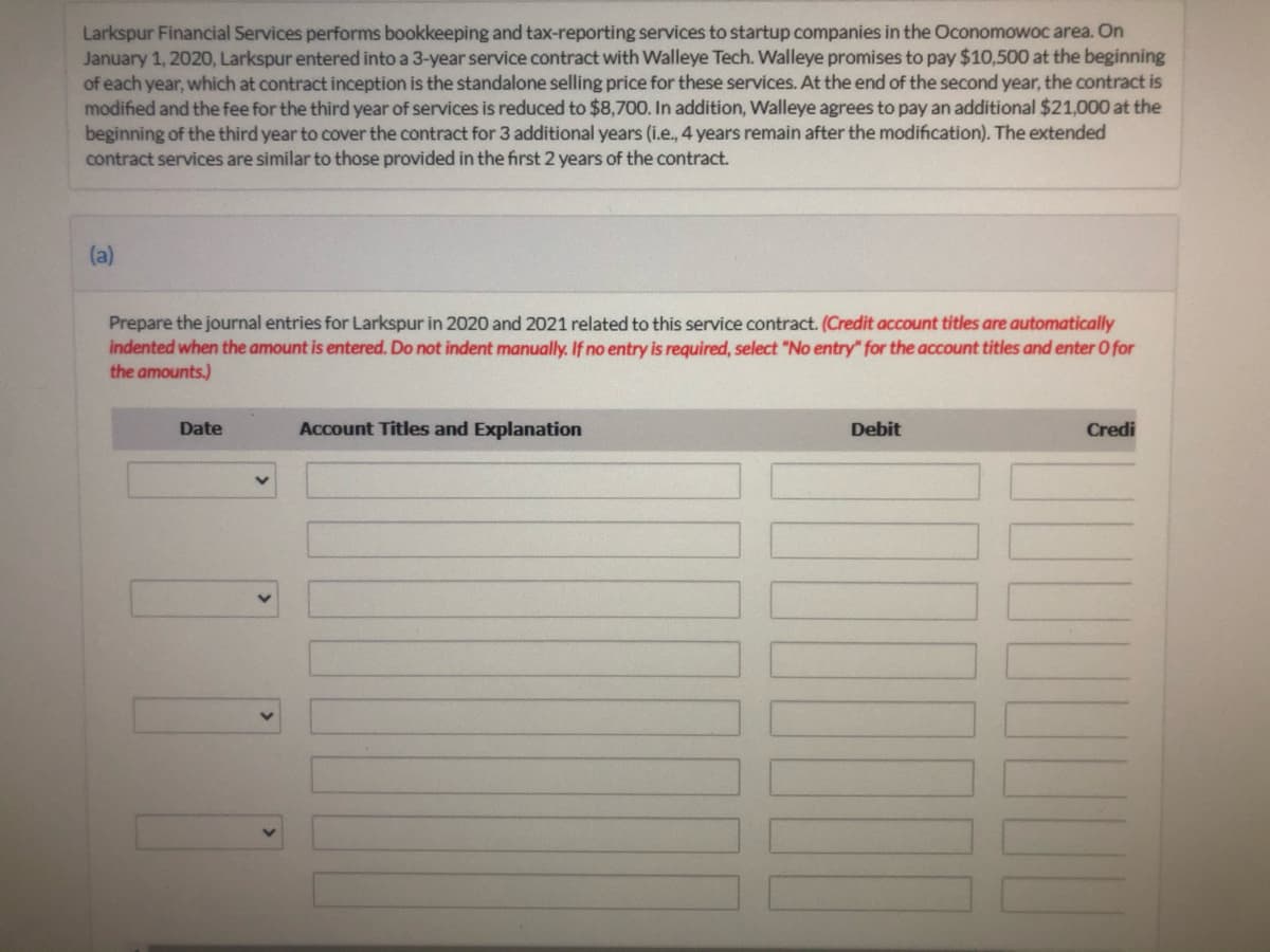 Larkspur Financial Services performs bookkeeping and tax-reporting services to startup companies in the Oconomowoc area. On
January 1, 2020, Larkspur entered into a 3-year service contract with Walleye Tech. Walleye promises to pay $10,500 at the beginning
of each year, which at contract inception is the standalone selling price for these services. At the end of the second year, the contract is
modified and the fee for the third year of services is reduced to $8,700. In addition, Walleye agrees to pay an additional $21,000 at the
beginning of the third year to cover the contract for 3 additional years (i.e., 4 years remain after the modification). The extended
contract services are similar to those provided in the first 2 years of the contract.
(a)
Prepare the journal entries for Larkspur in 2020 and 2021 related to this service contract. (Credit account titles are automatically
indented when the amount is entered. Do not indent manually. If no entry is required, select "No entry" for the account titles and enter O for
the amounts.)
Date
Account Titles and Explanation
Debit
Credi
