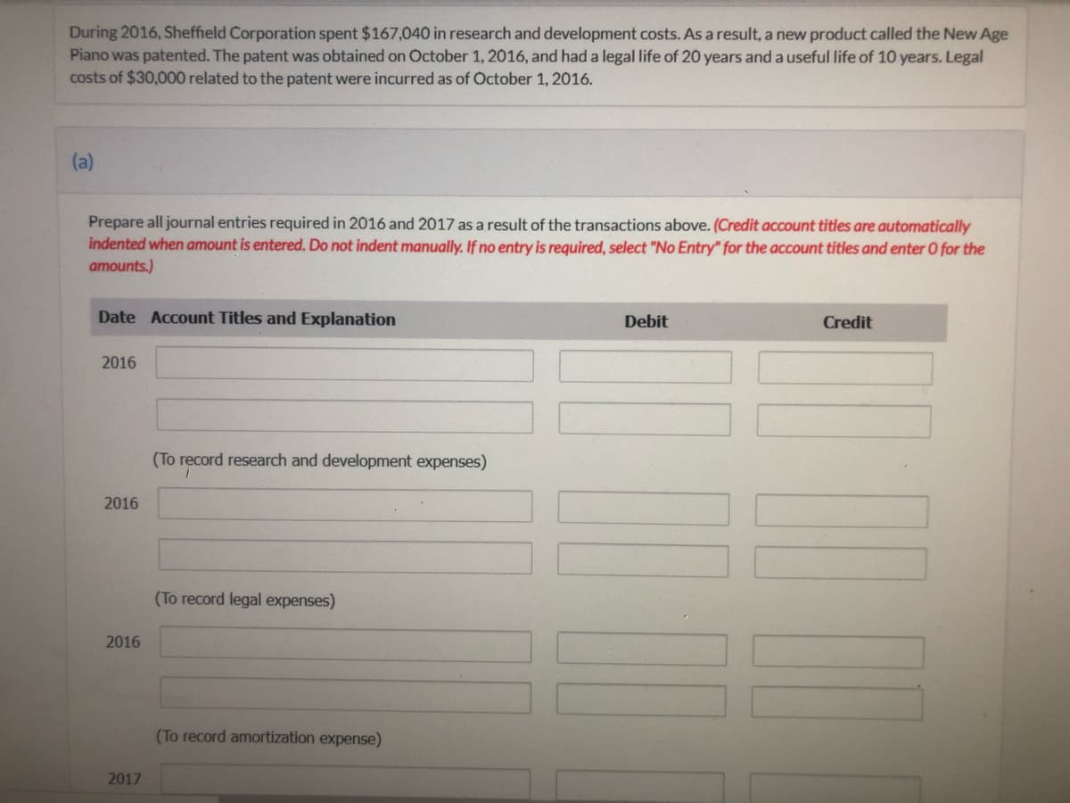 During 2016, Sheffield Corporation spent $167,040 in research and development costs. As a result, a new product called the New Age
Piano was patented. The patent was obtained on October 1, 2016, and had a legal life of 20 years and a useful life of 10 years. Legal
costs of $30,000 related to the patent were incurred as of October 1, 2016.
(a)
Prepare all journal entries required in 2016 and 2017 as a result of the transactions above. (Credit account titles are automatically
indented when amount is entered. Do not indent manually. If no entry is required, select "No Entry" for the account titles and enter O for the
amounts.)
Date Account Titles and Explanation
Debit
Credit
2016
(To record research and development expenses)
2016
(To record legal expenses)
2016
(To record amortization expense)
2017

