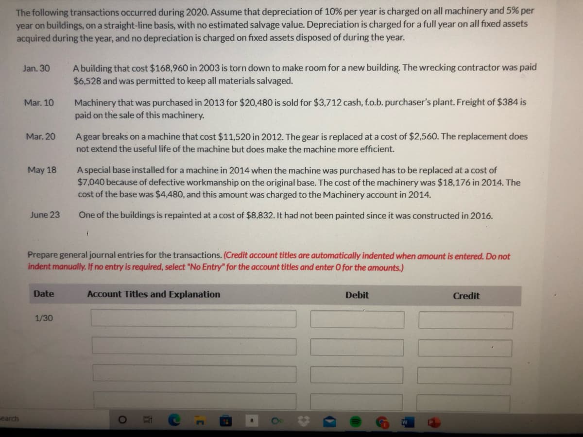 The following transactions occurred during 2020. Assume that depreciation of 10% per year is charged on all machinery and 5% per
year on buildings, on a straight-line basis, with no estimated salvage value. Depreciation is charged for a full year on all fixed assets
acquired during the year, and no depreciation is charged on fixed assets disposed of during the year.
A building that cost $168,960 in 2003 is torn down to make room for a new building. The wrecking contractor was paid
$6,528 and was permitted to keep all materials salvaged.
Jan. 30
Machinery that was purchased in 2013 for $20,480 is sold for $3,712 cash, f.o.b. purchaser's plant. Freight of $384 is
paid on the sale of this machinery.
Mar. 10
Mar. 20
A gear breaks on a machine that cost $11,520 in 2012. The gear is replaced at a cost of $2,560. The replacement does
not extend the useful life of the machine but does make the machine more efficient.
A special base installed for a machine in 2014 when the machine was purchased has to be replaced at a cost of
$7,040 because of defective workmanship on the original base. The cost of the machinery was $18,176 in 2014. The
cost of the base was $4,480, and this amount was charged to the Machinery account in 2014.
May 18
June 23
Öne of the buildings is repainted at a cost of $8,832. It had not been painted since it was constructed in 2016.
Prepare general journal entries for the transactions. (Credit account titles are automatically indented when amount is entered. Do not
indent manually. If no entry is required, select "No Entry" for the account titles and enter O for the amounts.)
Date
Account Titles and Explanation
Debit
Credit
1/30
search
