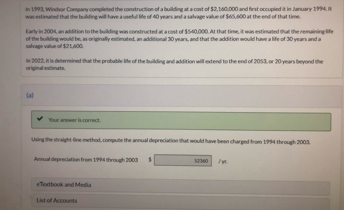 In 1993, Windsor Company completed the construction of a building at a cost of $2,160,000 and first occupied it in January 1994. It
was estimated that the building will have a useful life of 40 years and a salvage value of $65,600 at the end of that time.
Early in 2004, an addition to the building was constructed at a cost of $540,000. At that time, it was estimated that the remaining life
of the building would be, as originally estimated, an additional 30 years, and that the addition would have a life of 30 years and a
salvage value of $21,600.
In 2022, it is determined that the probable life of the building and addition will extend to the end of 2053, or 20 years beyond the
original estimate.
(a)
Your answer is correct.
Using the straight-line method, compute the annual depreciation that would have been charged from 1994 through 2003.
Annual depreciation from 1994 through 2003
2$
/ yr.
52360
eTextbook and Media
List of Accounts
