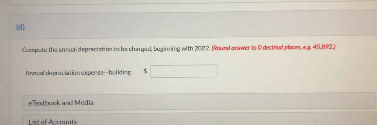 (d)
Compute the annual depreciation to be charged, beginning with 2022. (Round answer to 0 decimal places, e.g. 45,892.)
Annual depreciation expense-building
$
eTextbook and Media
List of Accounts
