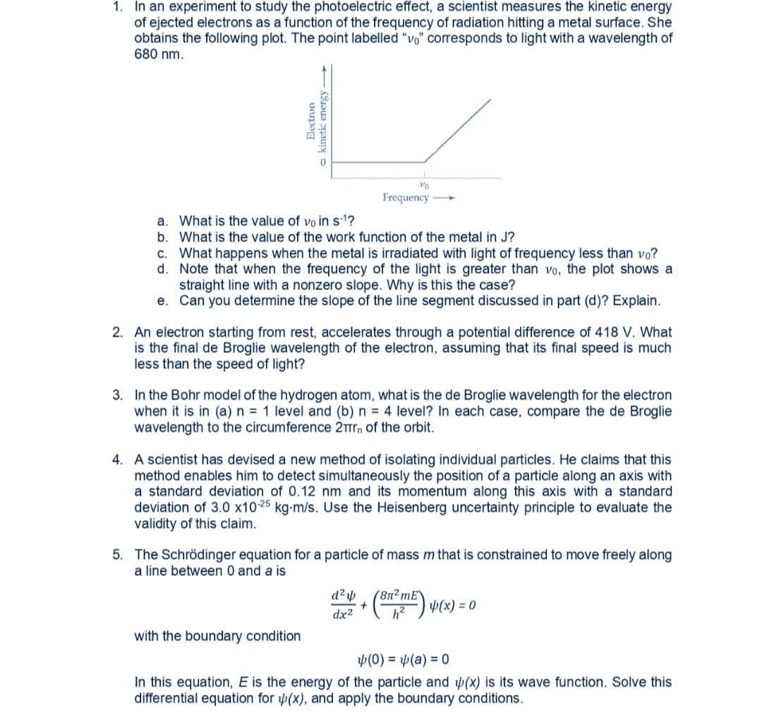 1. In an experiment to study the photoelectric effect, a scientist measures the kinetic energy
of ejected electrons as a function of the frequency of radiation hitting a metal surface. She
obtains the following plot. The point labelled "vo" corresponds to light with a wavelength of
680 nm.
Frequency
a. What is the value of vo in s-1?
b. What is the value of the work function of the metal in J?
c. What happens when the metal is irradiated with light of frequency less than vo?
d. Note that when the frequency of the light is greater than vo, the plot shows a
straight line with a nonzero slope. Why is this the case?
e. Can you determine the slope of the line segment discussed in part (d)? Explain.
2. An electron starting from rest, accelerates through a potential difference of 418 V. What
is the final de Broglie wavelength of the electron, assuming that its final speed is much
less than the speed of light?
3. In the Bohr model of the hydrogen atom, what is the de Broglie wavelength for the electron
when it is in (a) n = 1 level and (b) n = 4 level? In each case, compare the de Broglie
wavelength to the circumference 2Tr, of the orbit.
4. A scientist has devised a new method of isolating individual particles. He claims that this
method enables him to detect simultaneously the position of a particle along an axis with
a standard deviation of 0.12 nm and its momentum along this axis with a standard
deviation of 3.0 x1025 kg-m/s. Use the Heisenberg uncertainty principle to evaluate the
validity of this claim.
5. The Schrödinger equation for a particle of mass m that is constrained to move freely along
a line between 0 and a is
(8n²mE`
W(x) = 0
dx2
with the boundary condition
y(0) = p(a) = 0
In this equation, E is the energy of the particle and (x) is its wave function. Solve this
differential equation for (x), and apply the boundary conditions.
Electron
o kinetic energy
