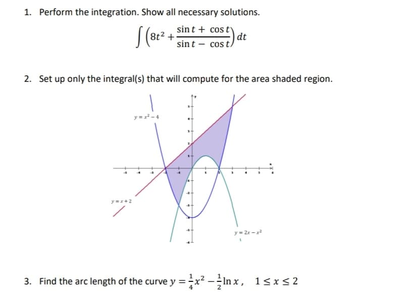 1. Perform the integration. Show all necessary solutions.
sint + cos ty
dt
sint – cosi
2. Set up only the integral(s) that will compute for the area shaded region.
y = x -4
y=x+2
y = 2r -x
3. Find the arc length of the curve y =;x² - ÷In x, 1<x<2
