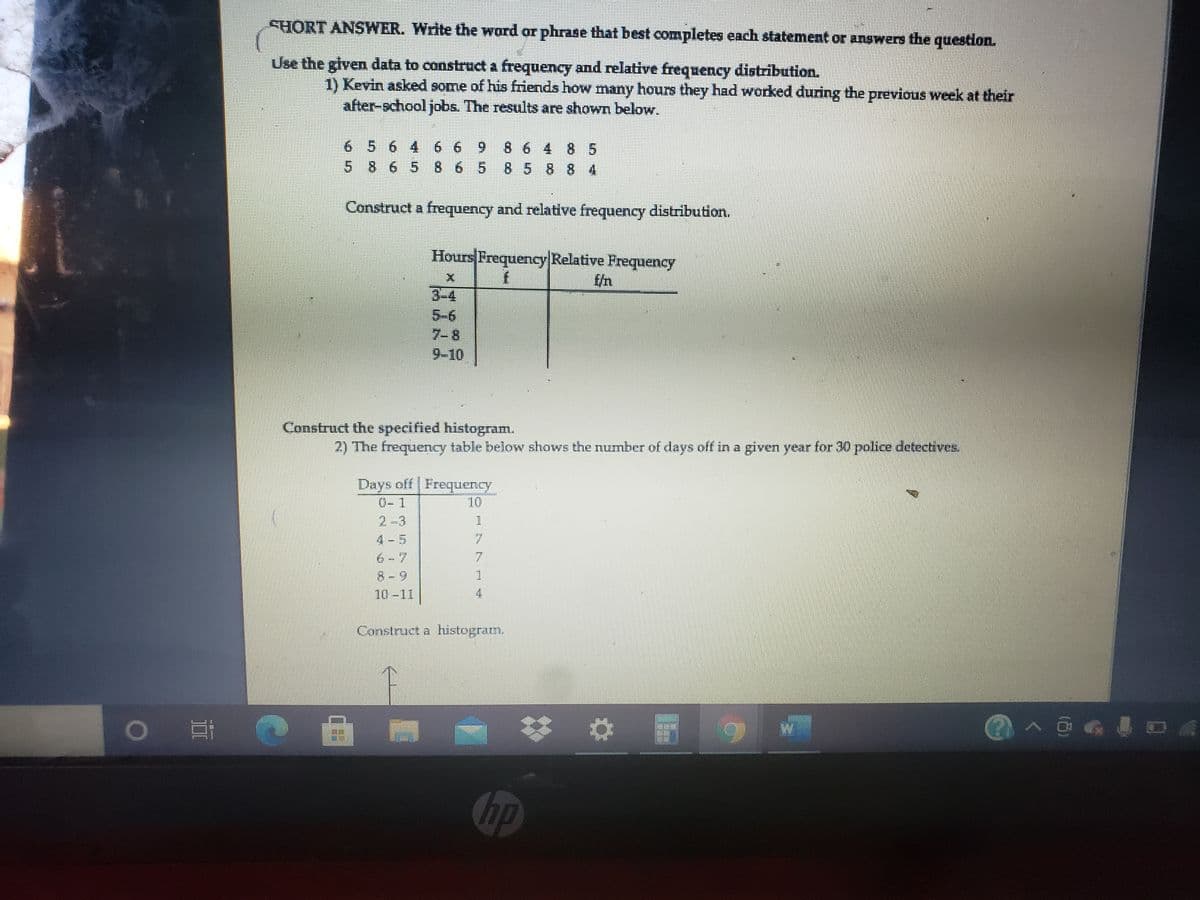 SHORT ANSWER. Write the word or phrase that best completes each statement or answers the question.
Use the glven data to construct a frequency and relative frequency distribution.
1) Kevin asked some of his friends how many hours they had worked during the previous week at their
after-school jobs. The results are shown below.
6 5 6 4 6 6 9
5 8 6 5 8658 58 8 4
8 64 8 5
Construct a frequency and relative frequency distribution.
Hours Frequency Relative Frequency
f/n
3-4
5-6
7-8
9-10
Construct the specified histogram.
2) The frequency table below shows the number of days off in a given year for 30 police detectives.
Days off Frequency
0-1
10
2-3
4-5
6-7
7.
.
8-9
1
10-11
4
Construct a histogratm.
>回8L
hp
