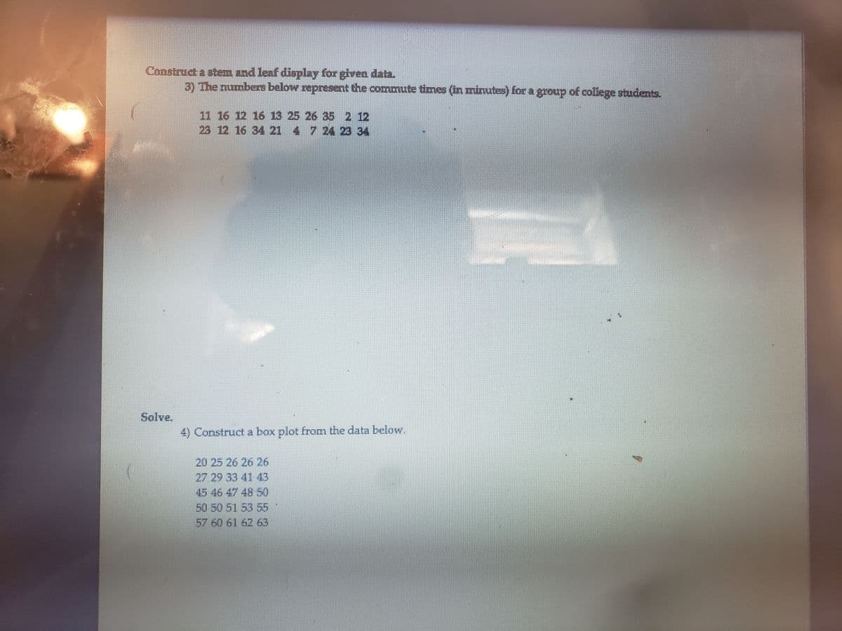 Construct a stem znd leaf display for given data.
3) The numbers below represent the commute times (In mirutes) for a group of college students.
11 16 12 16 13 25 26 35 2 12
23 12 16 34 21 4 7 24 23 34
Solve.
4) Construct a box plot from the data below.
20 25 26 26 26
27 29 33 41 43
45 46 47 48 50
50 50 51 53 55
57 60 61 62 63
