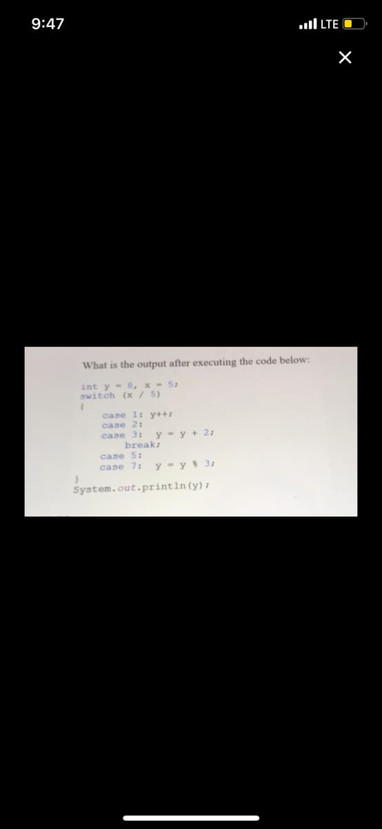 9:47
ull LTE O
What is the output after executing the code below:
int y - 8, x - 5;
switch (x/ 5)
case l: y++;
case 2:
case 3: y - y + 2;
break;
case 5:
case 7:
y - y 3;
System.out.println(y);
