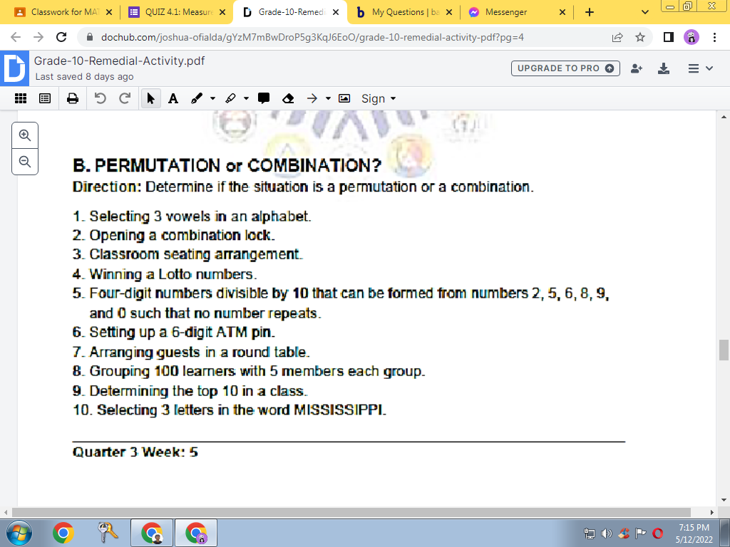 A Classwork for MAT X
E QUIZ 4.1: Measure x
D Grade-10-Remedi x
b My Questions | ba x
O Messenger
i dochub.com/joshua-ofialda/gYzM7mBwDroP5g3KqJ6E00/grade-10-remedial-activity-pdf?pg%3D4
D
Grade-10-Remedial-Activity.pdf
UPGRADE TO PRO O
Last saved 8 days ago
出 国
A A
• O Sign -
B. PERMUTATION or COMBINATION?
Direction: Determine if the situation is a permutation or a combination.
1. Selecting 3 vowels in an alphabet.
2. Opening a combination lock.
3. Classroom seating arrangement.
4. Winning a Lotto numbers.
5. Four-digit numbers divisible by 10 that can be formed from numbers 2, 5, 6, 8, 9,
and O such that no number repeats.
6. Setting up a 6-digit ATM pin.
7. Arranging guests in a round table.
8. Grouping 100 learners with 5 members each group.
9. Determining the top 10 in a class.
10. Selecting 3 letters in the word MISSISSPPI.
Quarter 3 Week: 5
7:15 PM
5/12/2022
